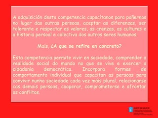 A adquisición desta competencia capacítanos para poñernos no lugar das outras persoas, aceptar as diferenzas, ser tolerante e respectar os valores, as crenzas, as culturas e a historia persoal e colectiva dos outros seres humanos. Mais,  ¿A que se refire en concreto? Esta competencia permite vivir en sociedade, comprender a realidade social do mundo no que se vive e exercer a cidadanía democrática. Incorpora formas de comportamento individual que capacitan as persoas para convivir nunha sociedade cada vez máis plural, relacionarse cas demais persoas, cooperar, comprometerse e afrontar os conflitos. 