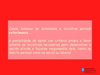 Cando falamos de autonomía e iniciativa persoal  referímonos... á posibilidade de optar con criterio propio e levar adiante as iniciativas necesarias para desenvolver a opción elixida e facerse responsable dela, tanto no ámbito persoal como no social ou laboral. 