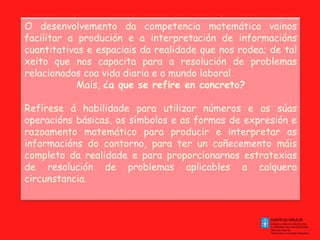 O desenvolvemento da competencia matemática vainos facilitar a produción e a interpretación de informacións cuantitativas e espaciais da realidade que nos rodea; de tal xeito que nos capacita para a resolución de problemas relacionados coa vida diaria e o mundo laboral. Mais,  ¿a que se refire en concreto?   Refírese á habilidade para utilizar números e as súas operacións básicas, os símbolos e as formas de expresión e razoamento matemático para producir e interpretar as informacións do contorno, para ter un coñecemento máis completo da realidade e para proporcionarnos estratexias de resolución de problemas aplicables a calquera circunstancia. 