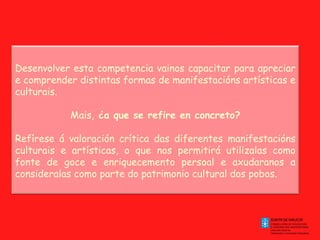 Desenvolver esta competencia vainos capacitar para apreciar e comprender distintas formas de manifestacións artísticas e culturais. Mais,  ¿a que se refire en concreto? Refírese á valoración crítica das diferentes manifestacións culturais e artísticas, o que nos permitirá utilizalas como fonte de goce e enriquecemento persoal e axudaranos a consideralas como parte do patrimonio cultural dos pobos. 