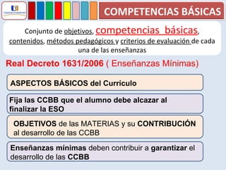Conjunto de  objetivos ,  competencias  básicas ,  contenidos ,  métodos pedagógicos  y  criterios de evaluación  de cada una de las enseñanzas Real Decreto 1631/2006  ( Enseñanzas Mínimas) ASPECTOS BÁSICOS del Currículo Fija las CCBB que el alumno debe alcazar al finalizar la ESO OBJETIVOS  de las MATERIAS y su  CONTRIBUCIÓN   al desarrollo de las CCBB Enseñanzas mínimas  deben contribuir a  garantizar  el  desarrollo de las  CCBB COMPETENCIAS BÁSICAS 