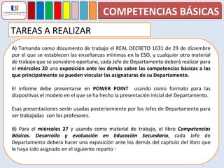 A) Tomando como documento de trabajo el REAL DECRETO 1631 de 29 de diciembre por el que se establecen las enseñanzas mínimas en la ESO, y cualquier otro material de trabajo que se considere oportuno, cada Jefe de Departamento deberá realizar para el  miércoles 20  una  exposición ante los demás sobre las competencias básicas a las que principalmente se pueden vincular las asignaturas de su Departamento. El informe debe presentarse en  POWER POINT  usando como formato para las diapositivas el modelo en el que se ha hecho la presentación inicial del Departamento. Esas presentaciones serán usadas posteriormente por los Jefes de Departamento para ser trabajadas  con los profesores. B) Para el  miércoles 27  y usando como material de trabajo, el libro  Competencias Básicas. Desarrollo y evaluación en Educación Secundaria , cada Jefe de Departamento deberá hacer una exposición ante los demás del capítulo del libro que le haya sido asignado en el siguiente reparto :  TAREAS A REALIZAR COMPETENCIAS BÁSICAS 