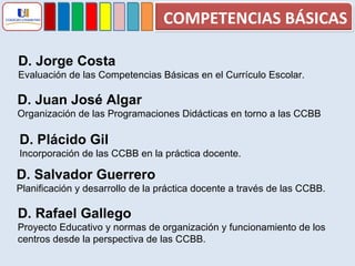D. Jorge Costa  Evaluación de las Competencias Básicas en el Currículo Escolar. D. Juan José Algar Organización de las Programaciones Didácticas en torno a las CCBB D. Plácido Gil Incorporación de las CCBB en la práctica docente. D. Salvador Guerrero Planificación y desarrollo de la práctica docente a través de las CCBB. D. Rafael Gallego Proyecto Educativo y normas de organización y funcionamiento de los  centros desde la perspectiva de las CCBB. COMPETENCIAS BÁSICAS 