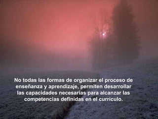 No todas las formas de organizar el proceso de enseñanza y aprendizaje, permiten desarrollar las capacidades necesarias para alcanzar las competencias definidas en el currículo. 