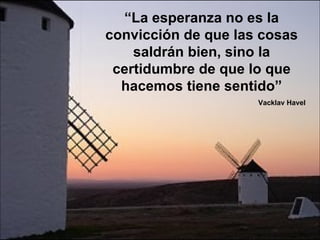 “ La esperanza no es la convicción de que las cosas saldrán bien, sino la certidumbre de que lo que hacemos tiene sentido” Vacklav Havel 
