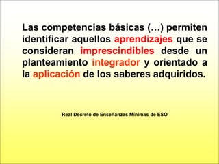 Las competencias básicas (…) permiten
identificar aquellos aprendizajes que se
consideran imprescindibles desde un
planteamiento integrador y orientado a
la aplicación de los saberes adquiridos.



        Real Decreto de Enseñanzas Mínimas de ESO
 