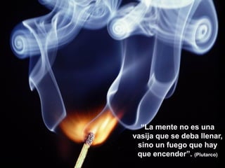 “La mente no es una
vasija que se deba llenar,
 sino un fuego que hay
 que encender”. (Plutarco)
 
