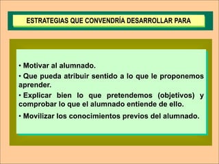 ESTRATEGIAS QUE CONVENDRÍA DESARROLLAR PARA




• Motivar al alumnado.
• Que pueda atribuir sentido a lo que le proponemos
aprender.
• Explicar bien lo que pretendemos (objetivos) y
comprobar lo que el alumnado entiende de ello.
• Movilizar los conocimientos previos del alumnado.
 
