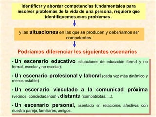 Identificar y abordar competencias fundamentales para
  resolver problemas de la vida de una persona, requiere que
                 identifiquemos esos problemas .


   y las situaciones en las que se producen y deberíamos ser
                         competentes.


  Podríamos diferenciar los siguientes escenarios
• Un escenario educativo (situaciones de educación formal y no
formal, escolar y no escolar).

• Un escenario    profesional y laboral (cada vez más dinámico y
menos estable).

• Un   escenario vinculado a la comunidad próxima
(vecinos, conciudadanos) y distante (compatriotas, ...).

• Un escenario personal, asentado en relaciones afectivas con
nuestra pareja, familiares, amigos.
 