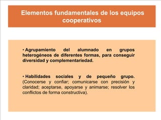 Elementos fundamentales de los equipos
             cooperativos



• Agrupamiento    del   alumnado     en   grupos
heterogéneos de diferentes formas, para conseguir
diversidad y complementariedad.


• Habilidades sociales y de pequeño grupo.
(Conocerse y confiar; comunicarse con precisión y
claridad; aceptarse, apoyarse y animarse; resolver los
conflictos de forma constructiva).
 