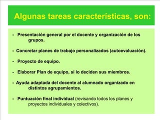 Algunas tareas características, son:

- Presentación general por el docente y organización de los
      grupos.

- Concretar planes de trabajo personalizados (autoevaluación).

- Proyecto de equipo.

- Elaborar Plan de equipo, si lo deciden sus miembros.

- Ayuda adaptada del docente al alumnado organizado en
       distintos agrupamientos.

- Puntuación final individual (revisando todos los planes y
      proyectos individuales y colectivos).
 