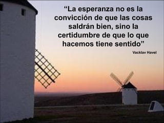 “La esperanza no es la
convicción de que las cosas
    saldrán bien, sino la
 certidumbre de que lo que
  hacemos tiene sentido”
                     Vacklav Havel
 