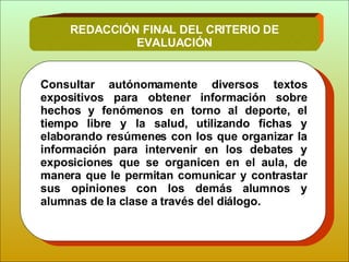 Consultar autónomamente diversos textos expositivos para obtener información sobre hechos y fenómenos en torno al deporte, el tiempo libre y la salud, utilizando fichas y elaborando resúmenes con los que  organizar la información para  intervenir en los debates y exposiciones que se organicen en el aula, de manera que le permitan comunicar y contrastar sus opiniones con los demás alumnos y alumnas de la clase a través del diálogo. REDACCIÓN FINAL DEL CRITERIO DE EVALUACIÓN 