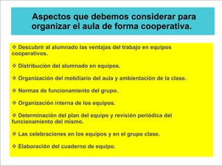 Aspectos que debemos considerar para organizar el aula de forma cooperativa.  Descubrir al alumnado las ventajas del trabajo en equipos cooperativos. Distribución del alumnado en equipos. Organización del mobiliario del aula y ambientación de la clase. Normas de funcionamiento del grupo. Organización interna de los equipos. Determinación del plan del equipo y revisión periódica del funcionamiento del mismo. Las celebraciones en los equipos y en el grupo clase. Elaboración del cuaderno de equipo. 