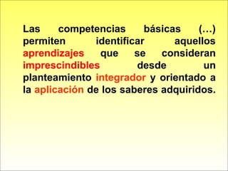 Las competencias básicas (…)
permiten identificar aquellos
aprendizajes que se consideran
imprescindibles desde un
planteamiento integrador y orientado a
la aplicación de los saberes adquiridos.
 