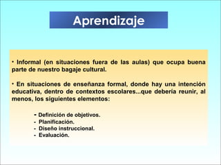 • Informal (en situaciones fuera de las aulas) que ocupa buena
parte de nuestro bagaje cultural.
• En situaciones de enseñanza formal, donde hay una intención
educativa, dentro de contextos escolares...que debería reunir, al
menos, los siguientes elementos:
- Definición de objetivos.
- Planificación.
- Diseño instruccional.
- Evaluación.
Aprendizaje
 