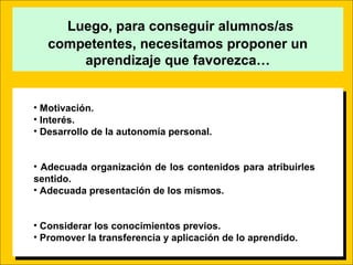 Luego, para conseguir alumnos/as
competentes, necesitamos proponer un
aprendizaje que favorezca…
• Motivación.
• Interés.
• Desarrollo de la autonomía personal.
• Adecuada organización de los contenidos para atribuirles
sentido.
• Adecuada presentación de los mismos.
• Considerar los conocimientos previos.
• Promover la transferencia y aplicación de lo aprendido.
• Motivación.
• Interés.
• Desarrollo de la autonomía personal.
• Adecuada organización de los contenidos para atribuirles
sentido.
• Adecuada presentación de los mismos.
• Considerar los conocimientos previos.
• Promover la transferencia y aplicación de lo aprendido.
 