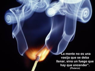 “La mente no es una
vasija que se deba
llenar, sino un fuego que
hay que encender”.
(Plutarco)
 