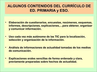 ALGUNOS CONTENIDOS DEL CURRÍCULO DE
ED. PRIMARIA y ESO.
• Elaboración de cuestionarios, encuestas, resúmenes, esquemas,
informes, descripciones, explicaciones,…para obtener, organizar
y comunicar información.
• Uso cada vez más autónomo de las TIC para la localización,
selección y organización de la información.
• Análisis de informaciones de actualidad tomadas de los medios
de comunicación.
• Explicaciones orales sencillas de forma ordenada y clara,
previamente preparadas sobre hechos de actualidad.
 