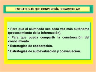 • Para que el alumnado sea cada vez más autónomo
(procesamiento de la información).
• Para que pueda compartir la construcción del
conocimiento.
• Estrategias de cooperación.
• Estrategias de autoevaluación y coevaluación.
• Para que el alumnado sea cada vez más autónomo
(procesamiento de la información).
• Para que pueda compartir la construcción del
conocimiento.
• Estrategias de cooperación.
• Estrategias de autoevaluación y coevaluación.
ESTRATEGIAS QUE CONVENDRÍA DESARROLLARESTRATEGIAS QUE CONVENDRÍA DESARROLLAR
 