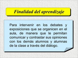 Finalidad del aprendizaje
Para intervenir en los debates y
exposiciones que se organicen en el
aula, de manera que le permitan
comunicar y contrastar sus opiniones
con los demás alumnos y alumnas
de la clase a través del diálogo.
 