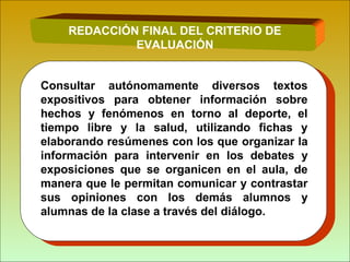 REDACCIÓN FINAL DEL CRITERIO DE
EVALUACIÓN
Consultar autónomamente diversos textos
expositivos para obtener información sobre
hechos y fenómenos en torno al deporte, el
tiempo libre y la salud, utilizando fichas y
elaborando resúmenes con los que organizar la
información para intervenir en los debates y
exposiciones que se organicen en el aula, de
manera que le permitan comunicar y contrastar
sus opiniones con los demás alumnos y
alumnas de la clase a través del diálogo.
 