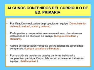 ALGUNOS CONTENIDOS DEL CURRÍCULO DE
ED. PRIMARIA
• Planificación y realización de proyectos en equipo (Conocimiento
del medio natural, social y cultural).
• Participación y cooperación en conversaciones, discusiones e
instrucciones en el equipo de trabajo. (Lengua castellana y
literatura).
• Actitud de cooperación y respeto en situaciones de aprendizaje
compartido. (Lengua castellana y literatura).
• Formulación de problemas propios de forma individual y
cooperativa: participación y colaboración activa en el trabajo en
equipo…(Matemáticas ).
 