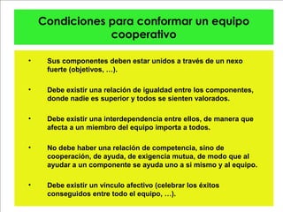 Condiciones para conformar un equipo
cooperativo
• Sus componentes deben estar unidos a través de un nexo
fuerte (objetivos, …).
• Debe existir una relación de igualdad entre los componentes,
donde nadie es superior y todos se sienten valorados.
• Debe existir una interdependencia entre ellos, de manera que
afecta a un miembro del equipo importa a todos.
• No debe haber una relación de competencia, sino de
cooperación, de ayuda, de exigencia mutua, de modo que al
ayudar a un componente se ayuda uno a si mismo y al equipo.
• Debe existir un vínculo afectivo (celebrar los éxitos
conseguidos entre todo el equipo, …).
 