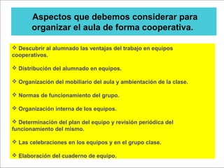 Aspectos que debemos considerar para
organizar el aula de forma cooperativa.
 Descubrir al alumnado las ventajas del trabajo en equipos
cooperativos.
 Distribución del alumnado en equipos.
 Organización del mobiliario del aula y ambientación de la clase.
 Normas de funcionamiento del grupo.
 Organización interna de los equipos.
 Determinación del plan del equipo y revisión periódica del
funcionamiento del mismo.
 Las celebraciones en los equipos y en el grupo clase.
 Elaboración del cuaderno de equipo.
 