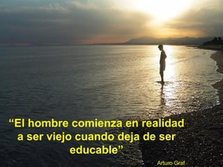 “El hombre comienza en realidad
a ser viejo cuando deja de ser
educable”
Arturo Graf
 