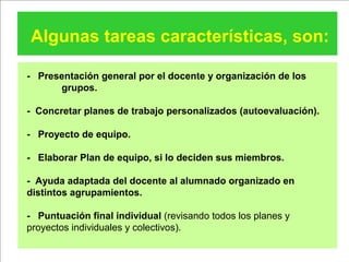 Algunas tareas características, son:
- Presentación general por el docente y organización de los
grupos.
- Concretar planes de trabajo personalizados (autoevaluación).
- Proyecto de equipo.
- Elaborar Plan de equipo, si lo deciden sus miembros.
- Ayuda adaptada del docente al alumnado organizado en
distintos agrupamientos.
- Puntuación final individual (revisando todos los planes y
proyectos individuales y colectivos).
 