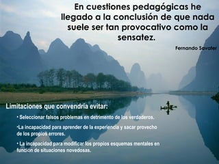 En cuestiones pedagógicas he
llegado a la conclusión de que nada
suele ser tan provocativo como la
sensatez.
 Fernando Savater
Limitaciones que convendría evitar:
• Seleccionar falsos problemas en detrimento de los verdaderos.
•La incapacidad para aprender de la experiencia y sacar provecho
de los propios errores.
• La incapacidad para modificar los propios esquemas mentales en
función de situaciones novedosas.
 