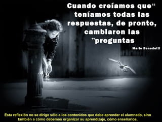 “Cuando creíamos que
teníamos todas las
respuestas, de pronto,
cambiaron las
preguntas”
Mario Benedetti
Esta reflexión no se dirige sólo a los contenidos que debe aprender el alumnado, sino
también a cómo debemos organizar su aprendizaje, cómo enseñarlos.
 
