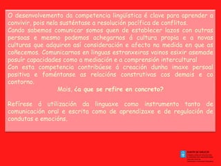 O desenvolvemento da competencia lingüística é clave para aprender a
convivir, pois nela susténtase a resolución pacífica de conflitos.
Cando sabemos comunicar somos quen de establecer lazos con outras
persoas e mesmo podemos achegarnos á cultura propia e a novas
culturas que adquiren así consideración e afecto na medida en que as
coñecemos. Comunicarnos en linguas estranxeiras vainos esixir asemade
posuír capacidades como a mediación e a comprensión intercultural
Con esta competencia contribúese á creación dunha imaxe persoal
positiva e foméntanse as relacións construtivas cos demais e co
contorno.
Mais, ¿a que se refire en concreto?
 
Refírese á utilización da linguaxe como instrumento tanto de
comunicación oral e escrita como de aprendizaxe e de regulación de
condutas e emocións.
 

 