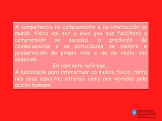 A competencia no coñecemento e na interacción co
mundo físico vai ser o eixo que nos facilitará a
comprensión
de
sucesos,
a
predición
de
consecuencias e as actividades de mellora e
preservación da propia vida e da do resto das
especies.
En concreto refírese...
A habilidade para interactuar co mundo físico, tanto
nos seus aspectos naturais como nos xerados pola
acción humana

 