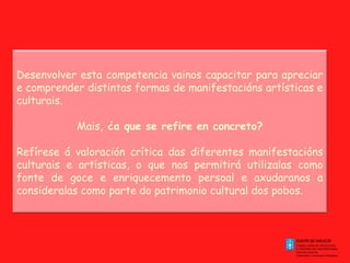 Desenvolver esta competencia vainos capacitar para apreciar
e comprender distintas formas de manifestacións artísticas e
culturais.
Mais, ¿a que se refire en concreto?
Refírese á valoración crítica das diferentes manifestacións
culturais e artísticas, o que nos permitirá utilizalas como
fonte de goce e enriquecemento persoal e axudaranos a
consideralas como parte do patrimonio cultural dos pobos.

 