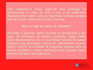 Esta competencia vainos capacitar para prolongar as
aprendizaxes ao longo de toda a vida, e así poderemos
desenvolvernos mellor ante as incertezas, porque seremos
quen de buscar respostas lóxicas e diversas.
Mais, ¿a que se refire en concreto?
Aprender a aprender supón iniciarse na aprendizaxe e ser
capaz de continuala de maneira autónoma. Supón tamén
poder desenvolverse ante as incertezas tratando de buscar
respostas que satisfagan a lóxica do coñecemento racional.
Implica admitir diversidade de respostas posibles ante un
mesmo problema e atopar motivación para buscalas desde
diversos enfoques metodolóxicos.

 