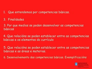 Que entendemos por competencias básicas.  Finalidades 3. Por que medios se poden desenvolver as competencias básicas 4. Que relacións se poden establecer entre as competencias básicas e os elementos do currículo 5. Que relacións se poden establecer entre as competencias básicas e as áreas e materias. 6. Desenvolvemento das competencias básicas. Exemplificacións  