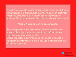 O desenvolvemento desta competencia vainos posibilitar a comunicación e a transmisión de información en distintos soportes, incluíndo a utilización das tecnoloxías da información e da comunicación como un elemento esencial. Mais,  ¿A que se refire en concreto? Esta competencia fai referencia ás habilidades para buscar, obter, procesar e comunicar a información e transformala en coñecemento. Inclúe aspectos diferentes que van desde o acceso e selección da información ata o seu uso e transmisión en distintos soportes. 