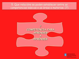 7 COMPETENCIA PARA APRENDER A APRENDER 5. Que relacións se poden establecer entre as competencias básicas e as áreas e materias. (7) 