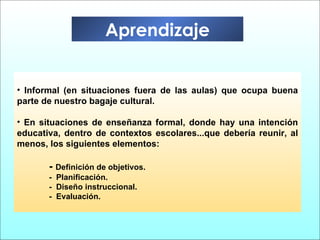 Informal (en situaciones fuera de las aulas) que ocupa buena parte de nuestro bagaje cultural. En situaciones de enseñanza formal, donde hay una intención educativa, dentro de contextos escolares...que debería reunir, al menos, los siguientes elementos: -  Definición de objetivos. -  Planificación. -  Diseño instruccional. -  Evaluación. Aprendizaje 