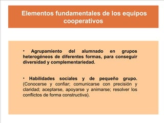 Elementos fundamentales de los equipos cooperativos Agrupamiento del alumnado en grupos heterogéneos de diferentes formas, para conseguir diversidad y complementariedad. Habilidades sociales y de pequeño grupo.  (Conocerse y confiar; comunicarse con precisión y claridad; aceptarse, apoyarse y animarse; resolver los conflictos de forma constructiva). 