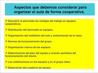 Aspectos que debemos considerar para organizar el aula de forma cooperativa.  Descubrir al alumnado las ventajas del trabajo en equipos cooperativos. Distribución del alumnado en equipos. Organización del mobiliario del aula y ambientación de la clase. Normas de funcionamiento del grupo. Organización interna de los equipos. Determinación del plan del equipo y revisión periódica del funcionamiento del mismo. Las celebraciones en los equipos y en el grupo clase. Elaboración del cuaderno de equipo. 
