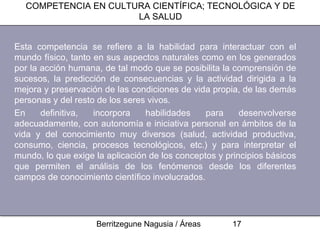 COMPETENCIA EN CULTURA CIENTÍFICA; TECNOLÓGICA Y DE
                      LA SALUD


Esta competencia se refiere a la habilidad para interactuar con el
mundo físico, tanto en sus aspectos naturales como en los generados
por la acción humana, de tal modo que se posibilita la comprensión de
sucesos, la predicción de consecuencias y la actividad dirigida a la
mejora y preservación de las condiciones de vida propia, de las demás
personas y del resto de los seres vivos.
En     definitiva,  incorpora    habilidades    para     desenvolverse
adecuadamente, con autonomía e iniciativa personal en ámbitos de la
vida y del conocimiento muy diversos (salud, actividad productiva,
consumo, ciencia, procesos tecnológicos, etc.) y para interpretar el
mundo, lo que exige la aplicación de los conceptos y principios básicos
que permiten el análisis de los fenómenos desde los diferentes
campos de conocimiento científico involucrados.




                    Berritzegune Nagusia / Áreas      17
 