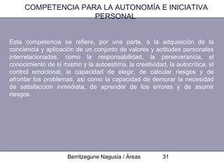 COMPETENCIA PARA LA AUTONOMÍA E INICIATIVA
                    PERSONAL


Esta competencia se refiere, por una parte, a la adquisición de la
conciencia y aplicación de un conjunto de valores y actitudes personales
interrelacionadas, como la responsabilidad, la perseverancia, el
conocimiento de sí mismo y la autoestima, la creatividad, la autocrítica, el
control emocional, la capacidad de elegir, de calcular riesgos y de
afrontar los problemas, así como la capacidad de demorar la necesidad
de satisfacción inmediata, de aprender de los errores y de asumir
riesgos.




                     Berritzegune Nagusia / Áreas        31
 