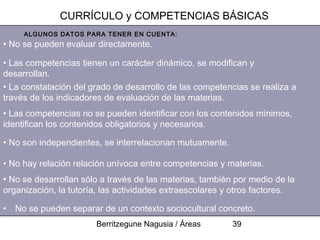 CURRÍCULO y COMPETENCIAS BÁSICAS
     ALGUNOS DATOS PARA TENER EN CUENTA:
• No se pueden evaluar directamente.

• Las competencias tienen un carácter dinámico, se modifican y
desarrollan.
• La constatación del grado de desarrollo de las competencias se realiza a
través de los indicadores de evaluación de las materias.
• Las competencias no se pueden identificar con los contenidos mínimos,
identifican los contenidos obligatorios y necesarios.

• No son independientes, se interrelacionan mutuamente.

• No hay relación relación unívoca entre competencias y materias.
• No se desarrollan sólo a través de las materias, también por medio de la
organización, la tutoría, las actividades extraescolares y otros factores.

• No se pueden separar de un contexto sociocultural concreto.
                       Berritzegune Nagusia / Áreas       39
 