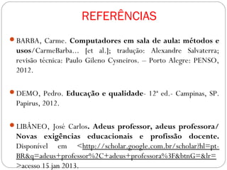 REFERÊNCIAS
BARBA, Carme. Computadores em sala de aula: métodos e
 usos/CarmeBarba... [et al.]; tradução: Alexandre Salvaterra;
 revisão técnica: Paulo Gileno Cysneiros. – Porto Alegre: PENSO,
 2012.

DEMO, Pedro. Educação e qualidade- 12ª ed.- Campinas, SP.
 Papirus, 2012.

LIBÂNEO, José Carlos. Adeus professor, adeus professora/
 Novas exigências educacionais e profissão docente.
 Disponível em <http://scholar.google.com.br/scholar?hl=pt-
 BR&q=adeus+professor%2C+adeus+professora%3F&btnG=&lr=
 >acesso 15 jan 2013.
 