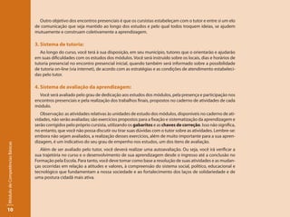 Outro objetivo dos encontros presenciais é que os cursistas estabeleçam com o tutor e entre si um elo
                                 de comunicação que seja mantido ao longo dos estudos e pelo qual todos troquem ideias, se ajudem
                                 mutuamente e construam coletivamente a aprendizagem.

                                 3. Sistema de tutoria:
                                    Ao longo do curso, você terá à sua disposição, em seu município, tutores que o orientarão e ajudarão
                                 em suas dificuldades com os estudos dos módulos. Você será instruído sobre os locais, dias e horários de
                                 tutoria presencial no encontro presencial inicial, quando também será informado sobre a possibilidade
                                 de tutoria on-line (via internet), de acordo com as estratégias e as condições de atendimento estabeleci-
                                 das pelo tutor.

                                 4. Sistema de avaliação da aprendizagem:
                                   Você será avaliado pelo grau de dedicação aos estudos dos módulos, pela presença e participação nos
                                 encontros presenciais e pela realização dos trabalhos finais, propostos no caderno de atividades de cada
                                 módulo.
                                    Observação: as atividades relativas às unidades de estudo dos módulos, disponíveis no caderno de ati-
                                 vidades, não serão avaliadas; são exercícios propostos para a fixação e sistematização da aprendizagem e
                                 serão corrigidos pelo próprio cursista, utilizando os gabaritos e as chaves de correção. Isso não significa,
                                 no entanto, que você não possa discutir ou tirar suas dúvidas com o tutor sobre as atividades. Lembre-se:
                                 embora não sejam avaliados, a realização desses exercícios, além de muito importante para a sua apren-
                                 dizagem, é um indicativo do seu grau de empenho nos estudos, um dos itens de avaliação.
Módulo de Competências Básicas




                                    Além de ser avaliado pelo tutor, você deverá realizar uma autoavaliação. Ou seja, você irá verificar a
                                 sua trajetória no curso e o desenvolvimento de sua aprendizagem desde o ingresso até a conclusão no
                                 Formação pela Escola. Para tanto, você deve tomar como base a resolução de suas atividades e as mudan-
                                 ças ocorridas em relação a atitudes e valores, à compreensão do sistema social, político, educacional e
                                 tecnológico que fundamentam a nossa sociedade e ao fortalecimento dos laços de solidariedade e de
                                 uma postura cidadã mais ativa.




10
 