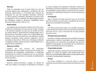 Mercado                                                       às novas condições do capitalismo. Defende o máximo de
     Pode ser entendido como “o local, teórico ou não, do       liberdade às iniciativas individuais e a redução dos controles
encontro regular entre compradores e vendedores de uma          de autoridades centrais sobre as mesmas. Por isso, exalta o
economia determinada [...]. É formado pelo conjunto de          mercado livre, a liberdade individual e o mínimo de presença
instituições em que são realizadas transações comerciais        do Estado.
[...]. Ele se expressa, entretanto, sobretudo na maneira como     Participação
se organizam as trocas realizadas em determinado universo         Não é sinônimo de “fazer parte de”, mas sim de “tomar
por indivíduos, empresa e governos”. (SANDRONI, Paulo.          parte de”, envolver-se, tomar para si o problema do outro, do
Dicionário de Economia, 1995, p. 213)                           grupo, da comunidade, da sociedade.
  Modernidade                                                     PIB
   Uma palavra que vem do latim modernu (séc. V d.C.) com o        O Produto Interno Bruto indica, em unidades monetárias,
sentido de “recentemente, há pouco”, para se opor a “antigo”    o valor reunido por todos os bens e serviços finais produzidos
e, de maneira específica, ao que não era cristão. Os livros     num país, isto é, o que a economia de um país produziu
de História datam o aparecimento da Modernidade com o           durante um ano.
Renascimento, marcando a ruptura com a Idade Média (séc.
XV). Trata-se de um movimento nos mais diferentes campos          Planejamento participativo
(político, econômico, social, cultural e religioso) e que se       Quando os variados segmentos da sociedade, de maneira
consolida ao final do séc. XVIII, com a Revolução Industrial,   representativa, definem prioridades que são respeitadas
na Inglaterra. Muitos autores associam modernidade com o        pelos gestores nos momentos da aplicação dos recursos.
surgimento do capitalismo.                                      Significa a participação da sociedade civil no recebimento,
  Natureza contábil                                             gestão e fiscalização dos recursos públicos.
   Significa que seus recursos são repassados                     Propriedade privada
automaticamente aos estados e municípios, de acordo com            Aquilo que é próprio, exclusivo de uma pessoa (física ou
coeficientes de distribuição estabelecidos e publicados         jurídica). É o direito de alguém sobre determinado bem.
previamente. As receitas e despesas, por sua vez, deverão       Diferente da propriedade pública (bens e serviços pertencentes
estar previstas no orçamento e a execução, contabilizada de     ao Estado) e da propriedade cooperativa.
forma específica.
                                                                  Receita
  Neoliberalismo
                                                                   Em termos contábeis, é a soma de todos os valores




                                                                                                                                 Glossário
  Doutrina político-econômica, surgida na década de             recebidos durante determinado período de tempo (dia, mês,
1930, que adapta os princípios do liberalismo econômico         ano).

                                                                                                                                 101
 