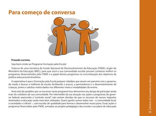 Para começo de conversa




  Prezado cursista,
  Seja bem-vindo ao Programa Formação pela Escola!
  Trata-se de uma iniciativa do Fundo Nacional de Desenvolvimento da Educação (FNDE), órgão do
Ministério da Educação (MEC), para que você e sua comunidade escolar possam conhecer melhor os
programas desenvolvidos pelo FNDE e o papel desses programas na concretização dos objetivos da




                                                                                                          Módulo de Competências Básicas
política educacional brasileira.
   A expectativa é que o Formação pela Escola prepare cidadãos que atuem em parceria com o governo,
de modo a buscar a melhoria da escola, facilitando o acesso, a permanência e o desenvolvimento de
crianças, jovens e adultos matriculados nos diferentes níveis e modalidades de ensino.
   Você está de parabéns por se inscrever neste programa! Isso demonstra seu desejo de participar ainda
mais do cotidiano de sua comunidade. Por intermédio da sua atuação nas ações e programas do gover-
no federal, exercendo o “controle social”, não restam dúvidas de que os recursos de nossos impostos
destinados à educação serão mais bem utilizados. Quem ganha somos todos nós – a comunidade local,
a sociedade e o Brasil –, com escolas de qualidade para formar e desenvolver nosso povo. Essas ações e
programas financiados pelo FNDE, somados ao projeto pedagógico das escolas e ao plano de educação

                                                                                                          11
 